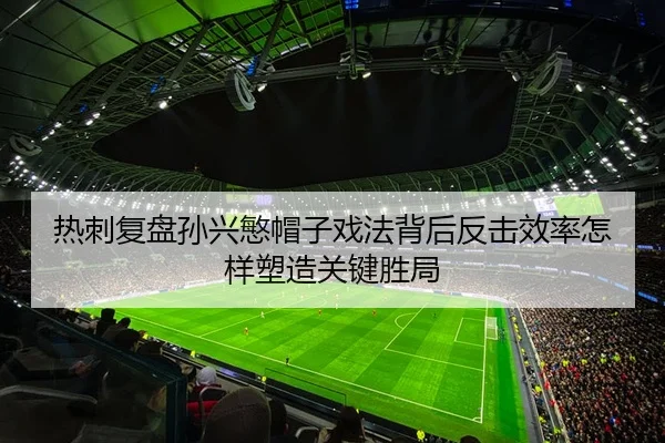 热刺复盘孙兴慜帽子戏法背后反击效率怎样塑造关键胜局