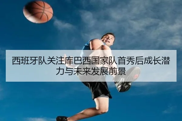 西班牙队关注库巴西国家队首秀后成长潜力与未来发展前景