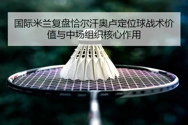 国际米兰复盘恰尔汗奥卢定位球战术价值与中场组织核心作用